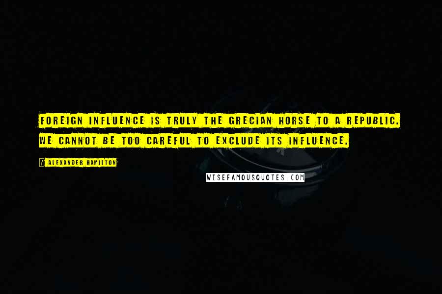 Alexander Hamilton Quotes: Foreign influence is truly the Grecian horse to a republic. We cannot be too careful to exclude its influence.