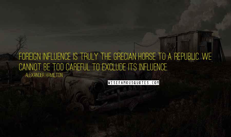 Alexander Hamilton Quotes: Foreign influence is truly the Grecian horse to a republic. We cannot be too careful to exclude its influence.