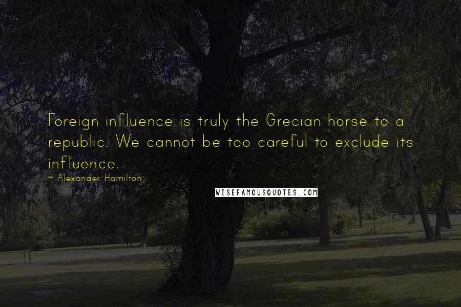 Alexander Hamilton Quotes: Foreign influence is truly the Grecian horse to a republic. We cannot be too careful to exclude its influence.