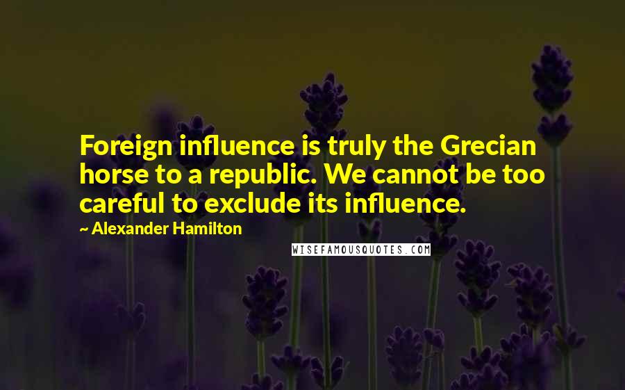 Alexander Hamilton Quotes: Foreign influence is truly the Grecian horse to a republic. We cannot be too careful to exclude its influence.
