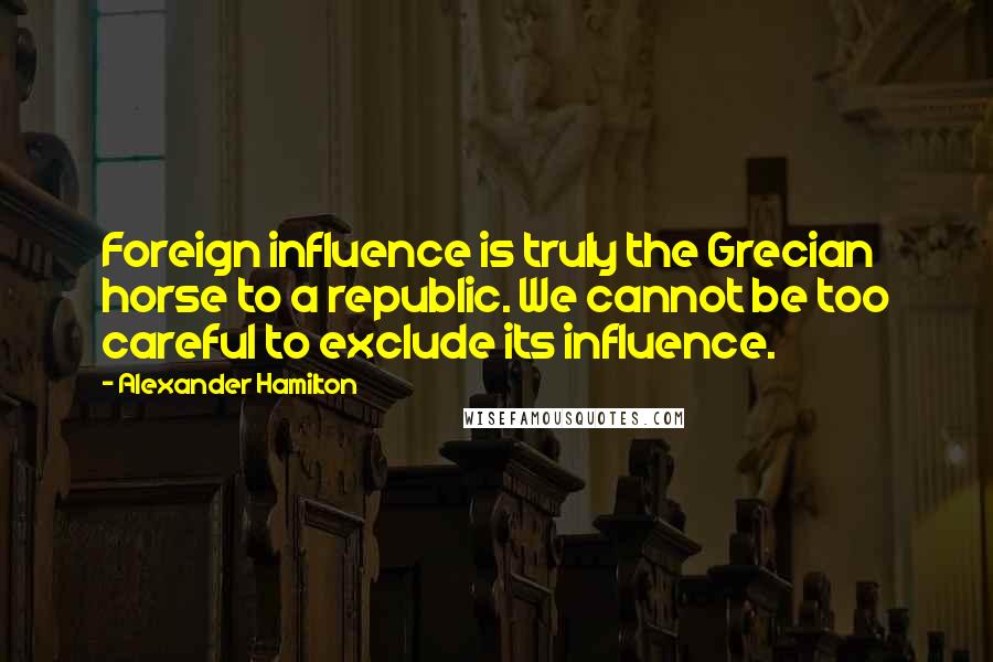 Alexander Hamilton Quotes: Foreign influence is truly the Grecian horse to a republic. We cannot be too careful to exclude its influence.