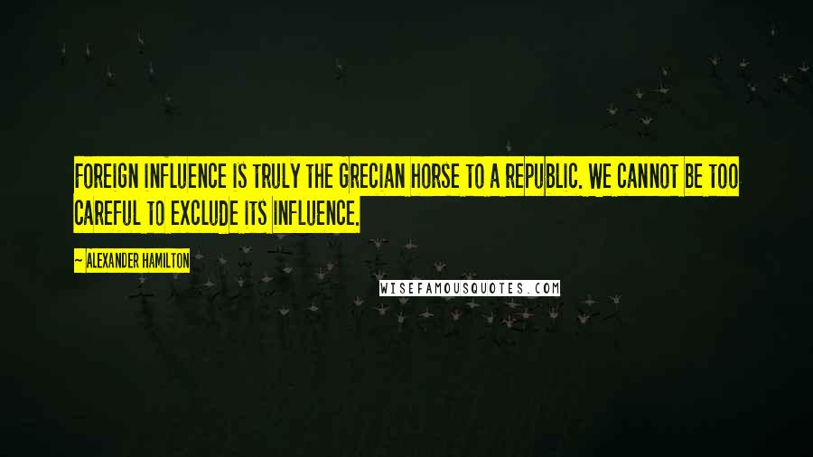 Alexander Hamilton Quotes: Foreign influence is truly the Grecian horse to a republic. We cannot be too careful to exclude its influence.