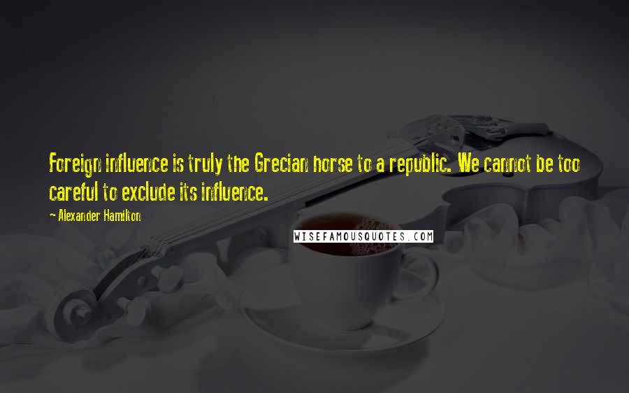 Alexander Hamilton Quotes: Foreign influence is truly the Grecian horse to a republic. We cannot be too careful to exclude its influence.