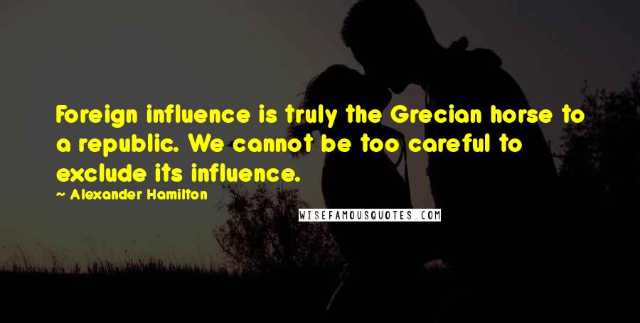 Alexander Hamilton Quotes: Foreign influence is truly the Grecian horse to a republic. We cannot be too careful to exclude its influence.