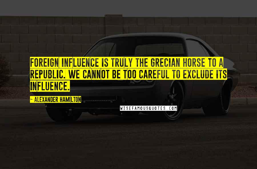 Alexander Hamilton Quotes: Foreign influence is truly the Grecian horse to a republic. We cannot be too careful to exclude its influence.