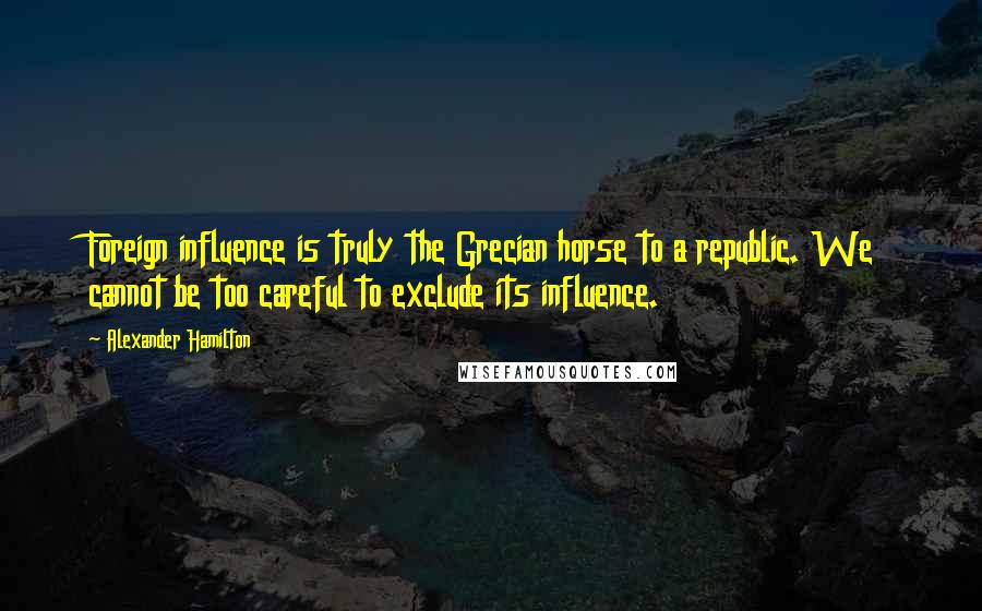 Alexander Hamilton Quotes: Foreign influence is truly the Grecian horse to a republic. We cannot be too careful to exclude its influence.