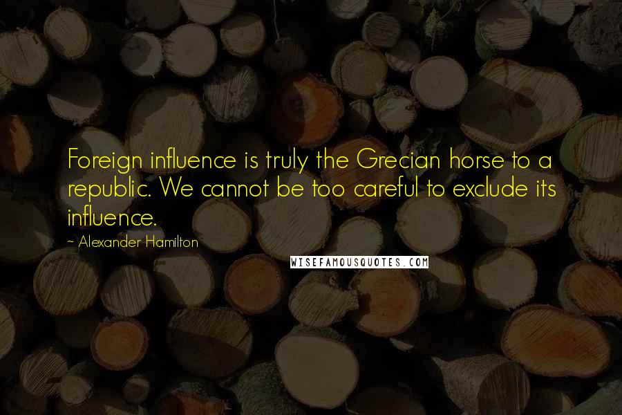 Alexander Hamilton Quotes: Foreign influence is truly the Grecian horse to a republic. We cannot be too careful to exclude its influence.