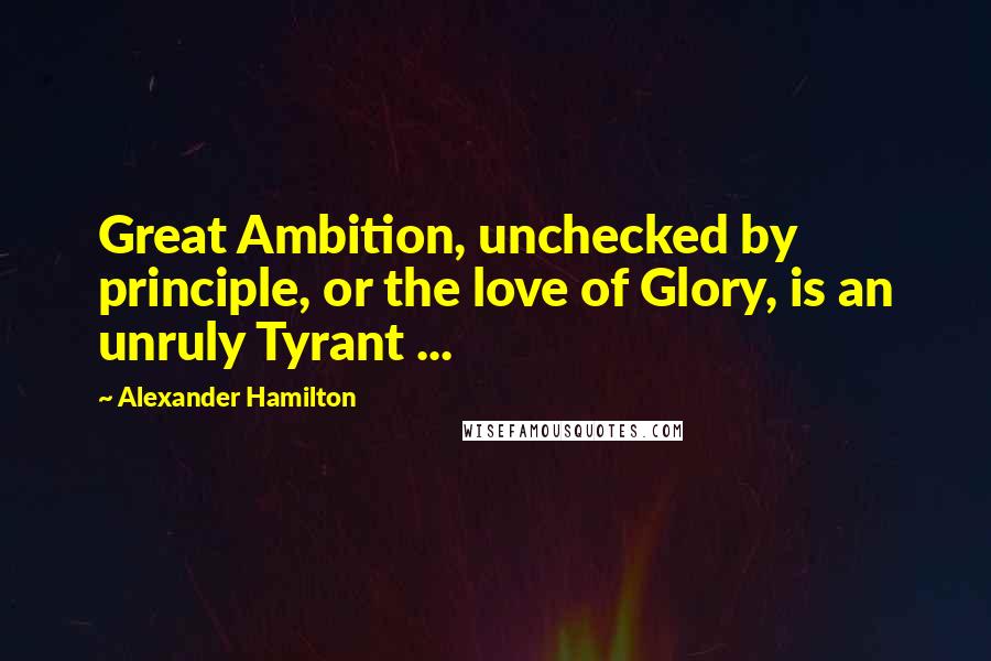 Alexander Hamilton Quotes: Great Ambition, unchecked by principle, or the love of Glory, is an unruly Tyrant ...