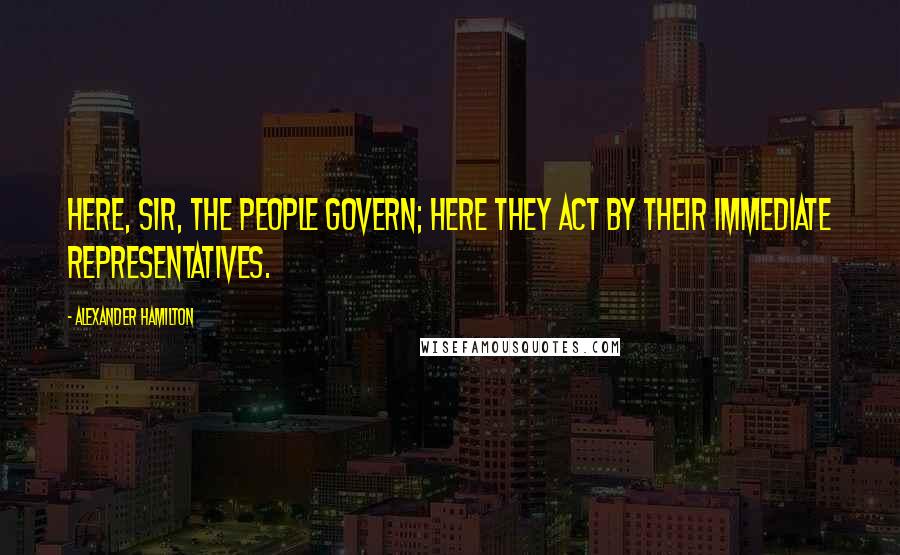 Alexander Hamilton Quotes: Here, sir, the people govern; here they act by their immediate representatives.