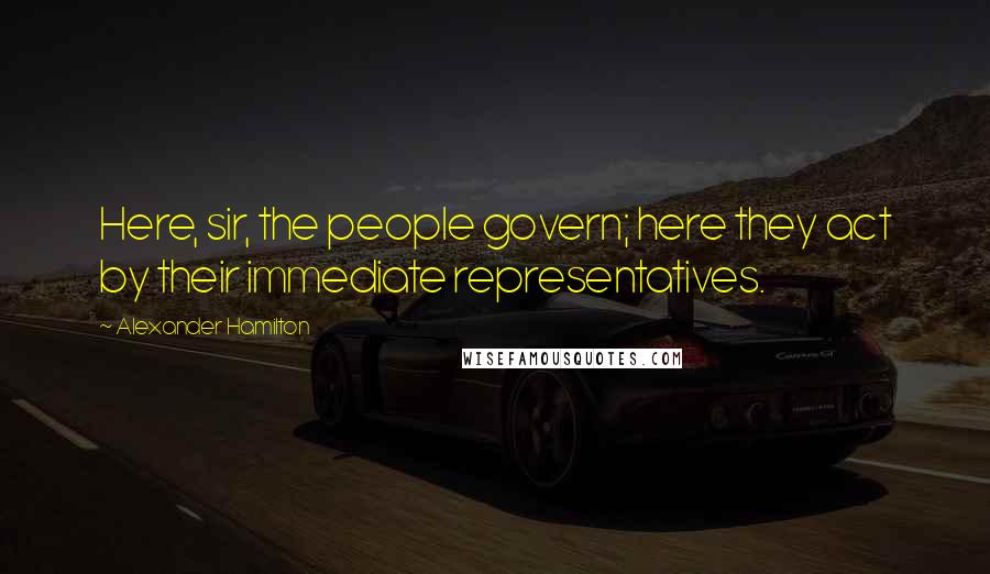 Alexander Hamilton Quotes: Here, sir, the people govern; here they act by their immediate representatives.