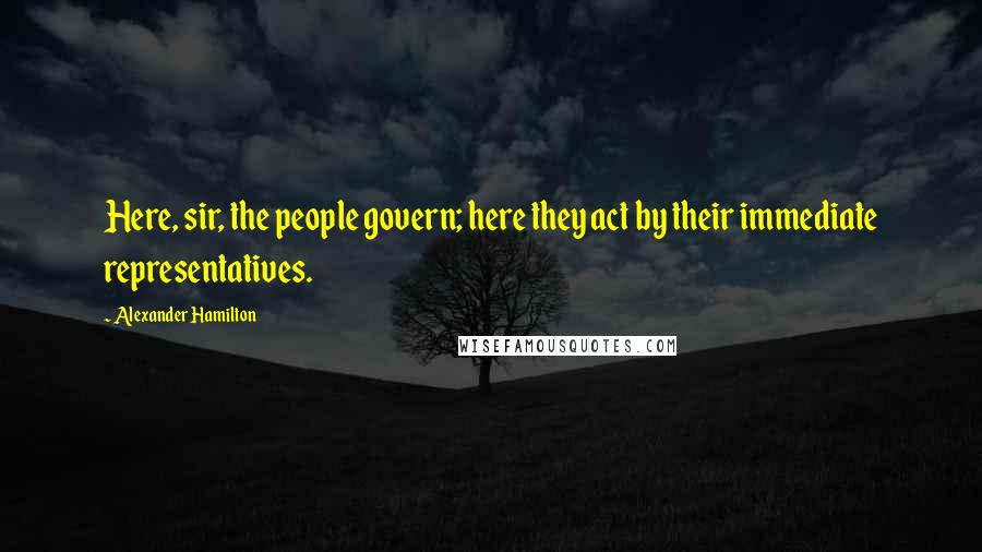 Alexander Hamilton Quotes: Here, sir, the people govern; here they act by their immediate representatives.