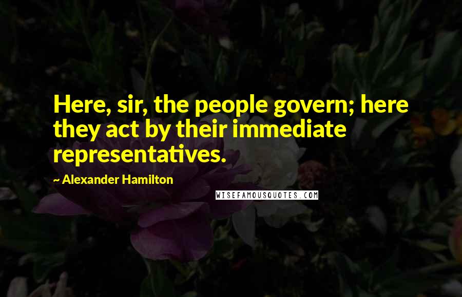 Alexander Hamilton Quotes: Here, sir, the people govern; here they act by their immediate representatives.