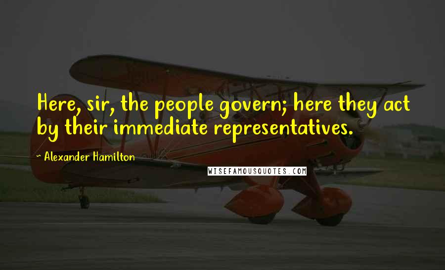 Alexander Hamilton Quotes: Here, sir, the people govern; here they act by their immediate representatives.