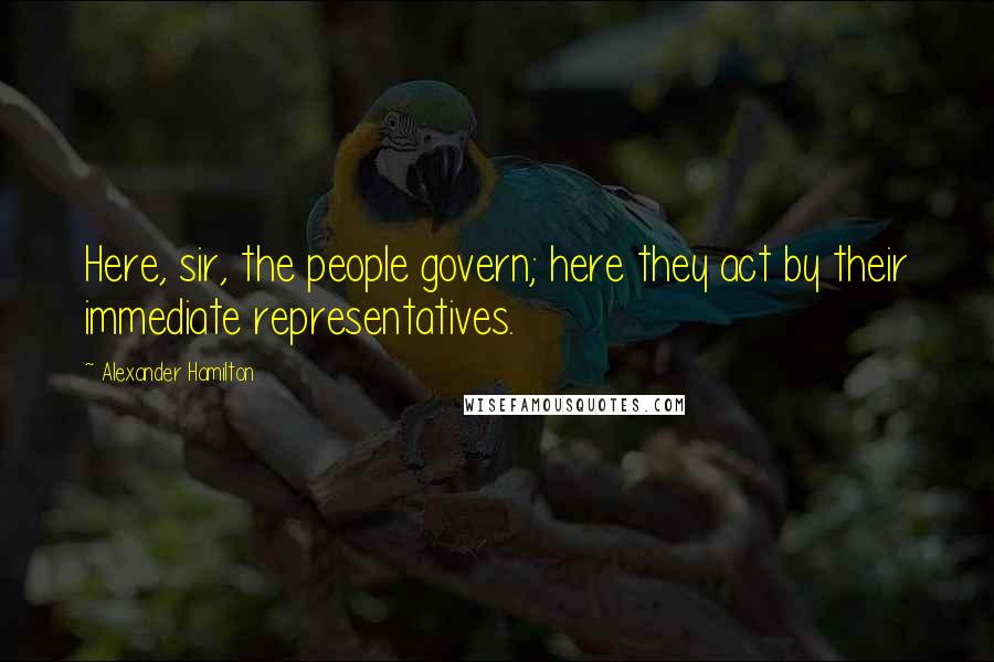 Alexander Hamilton Quotes: Here, sir, the people govern; here they act by their immediate representatives.