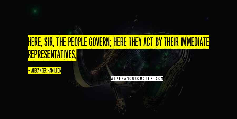 Alexander Hamilton Quotes: Here, sir, the people govern; here they act by their immediate representatives.