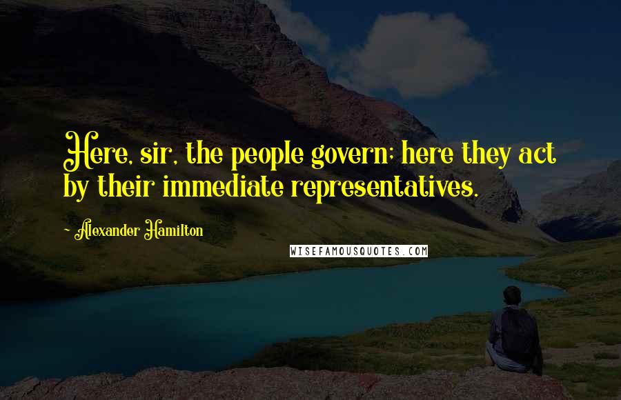 Alexander Hamilton Quotes: Here, sir, the people govern; here they act by their immediate representatives.