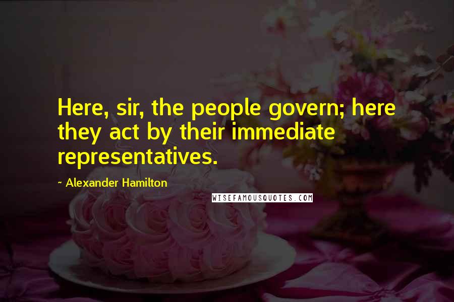 Alexander Hamilton Quotes: Here, sir, the people govern; here they act by their immediate representatives.