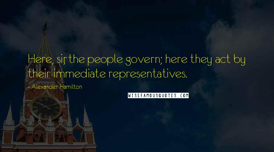 Alexander Hamilton Quotes: Here, sir, the people govern; here they act by their immediate representatives.