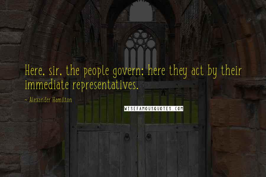 Alexander Hamilton Quotes: Here, sir, the people govern; here they act by their immediate representatives.