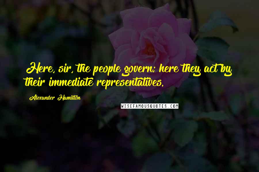 Alexander Hamilton Quotes: Here, sir, the people govern; here they act by their immediate representatives.