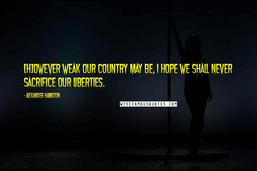 Alexander Hamilton Quotes: [H]owever weak our country may be, I hope we shall never sacrifice our liberties.