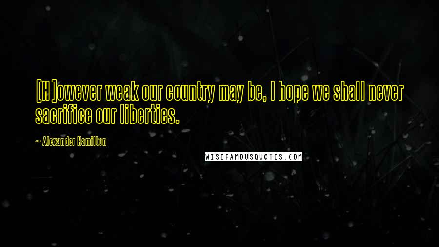 Alexander Hamilton Quotes: [H]owever weak our country may be, I hope we shall never sacrifice our liberties.
