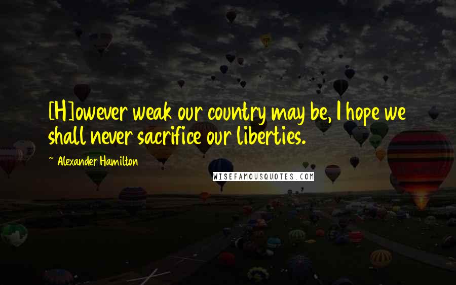 Alexander Hamilton Quotes: [H]owever weak our country may be, I hope we shall never sacrifice our liberties.