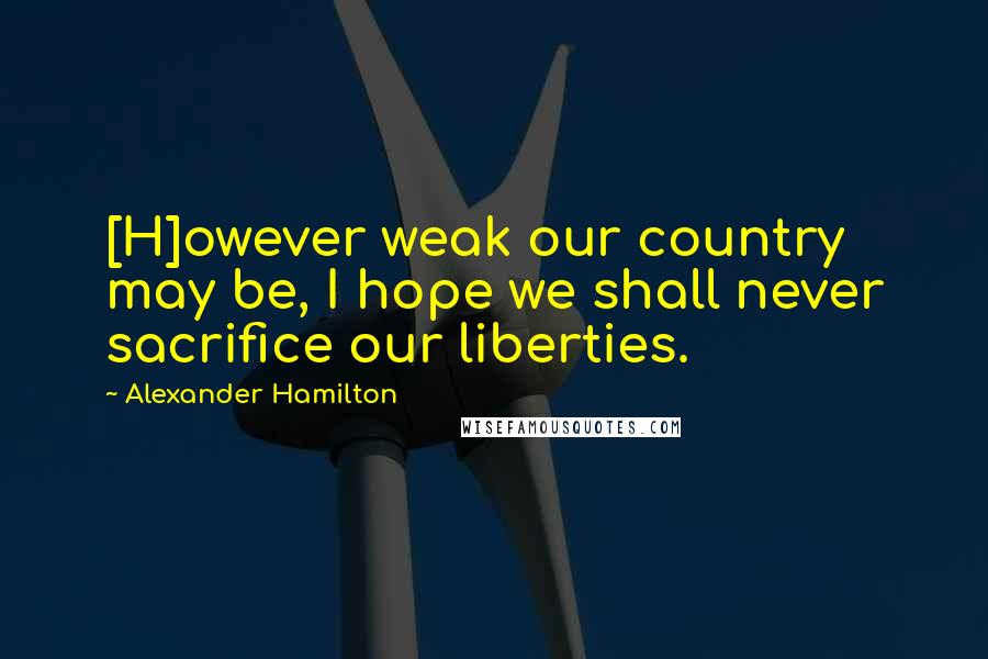 Alexander Hamilton Quotes: [H]owever weak our country may be, I hope we shall never sacrifice our liberties.