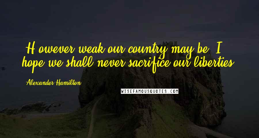 Alexander Hamilton Quotes: [H]owever weak our country may be, I hope we shall never sacrifice our liberties.