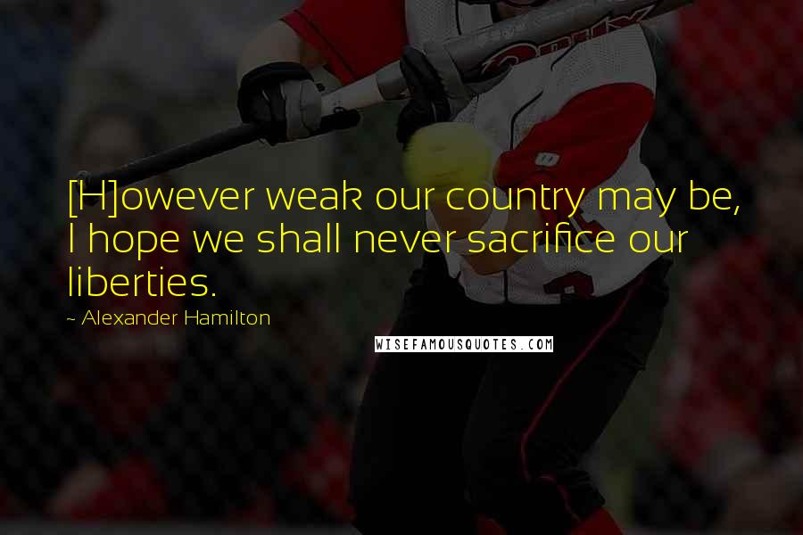 Alexander Hamilton Quotes: [H]owever weak our country may be, I hope we shall never sacrifice our liberties.