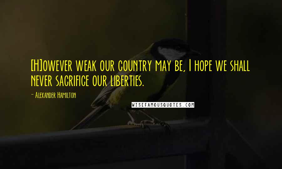 Alexander Hamilton Quotes: [H]owever weak our country may be, I hope we shall never sacrifice our liberties.