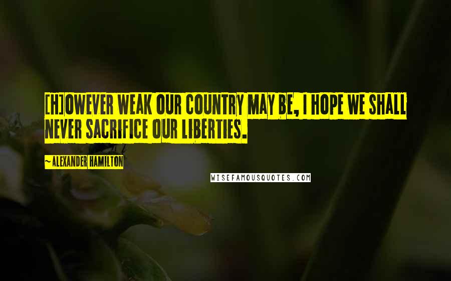 Alexander Hamilton Quotes: [H]owever weak our country may be, I hope we shall never sacrifice our liberties.