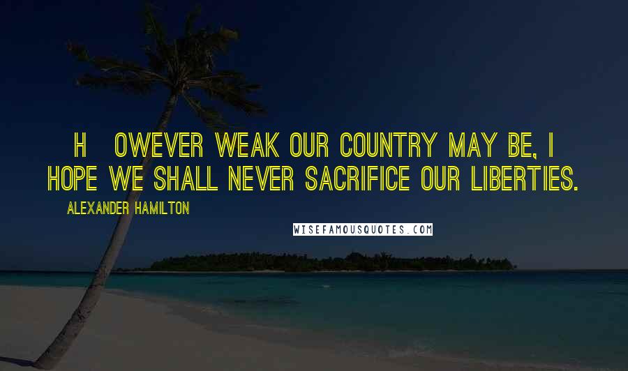 Alexander Hamilton Quotes: [H]owever weak our country may be, I hope we shall never sacrifice our liberties.