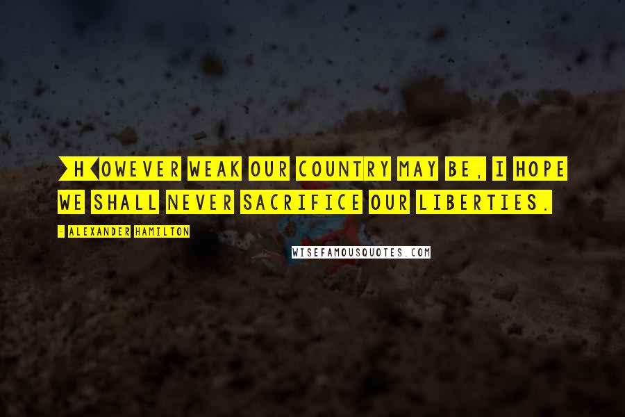 Alexander Hamilton Quotes: [H]owever weak our country may be, I hope we shall never sacrifice our liberties.