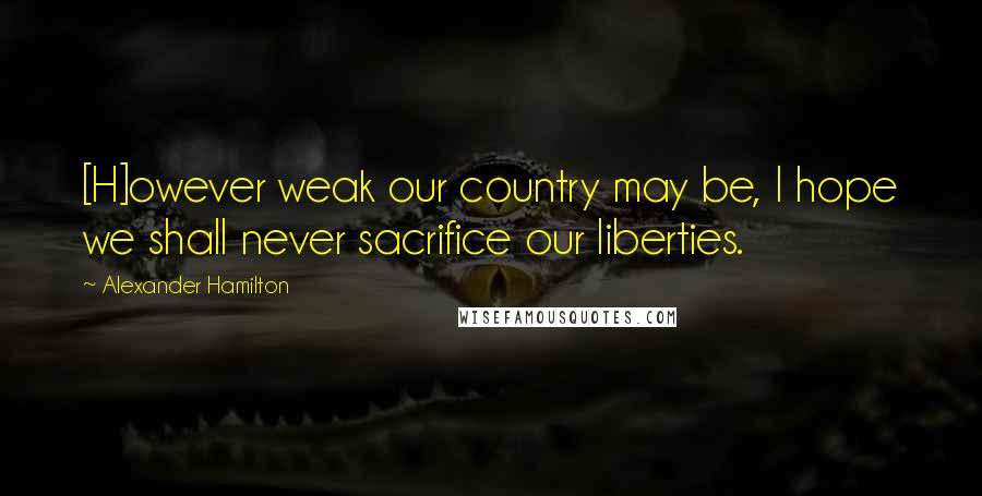 Alexander Hamilton Quotes: [H]owever weak our country may be, I hope we shall never sacrifice our liberties.