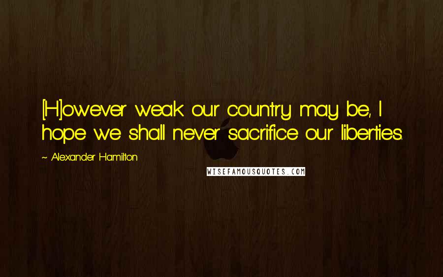 Alexander Hamilton Quotes: [H]owever weak our country may be, I hope we shall never sacrifice our liberties.