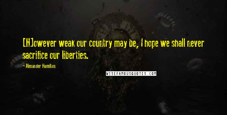 Alexander Hamilton Quotes: [H]owever weak our country may be, I hope we shall never sacrifice our liberties.