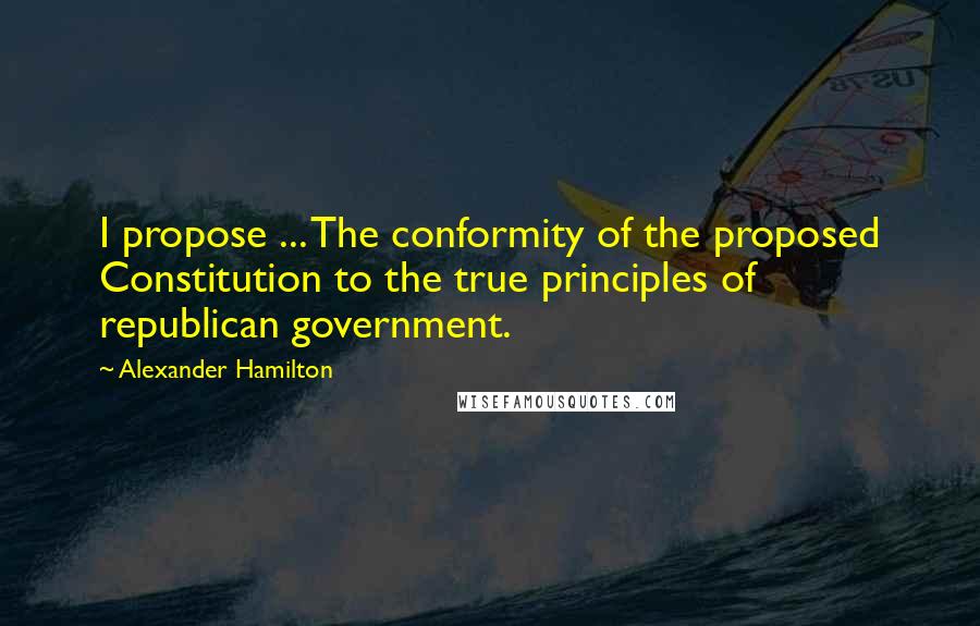 Alexander Hamilton Quotes: I propose ... The conformity of the proposed Constitution to the true principles of republican government.