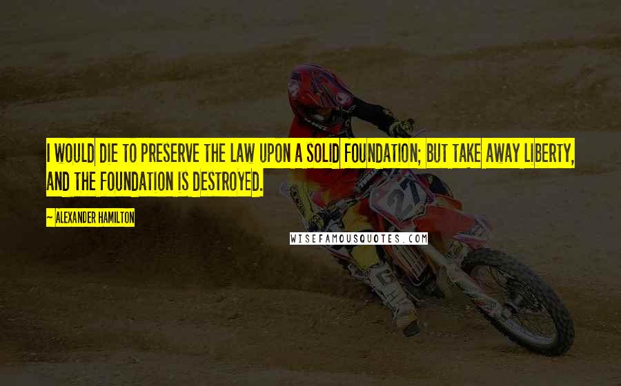 Alexander Hamilton Quotes: I would die to preserve the law upon a solid foundation; but take away liberty, and the foundation is destroyed.