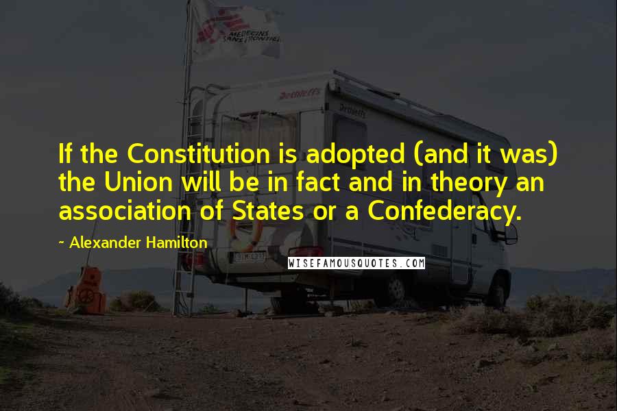 Alexander Hamilton Quotes: If the Constitution is adopted (and it was) the Union will be in fact and in theory an association of States or a Confederacy.