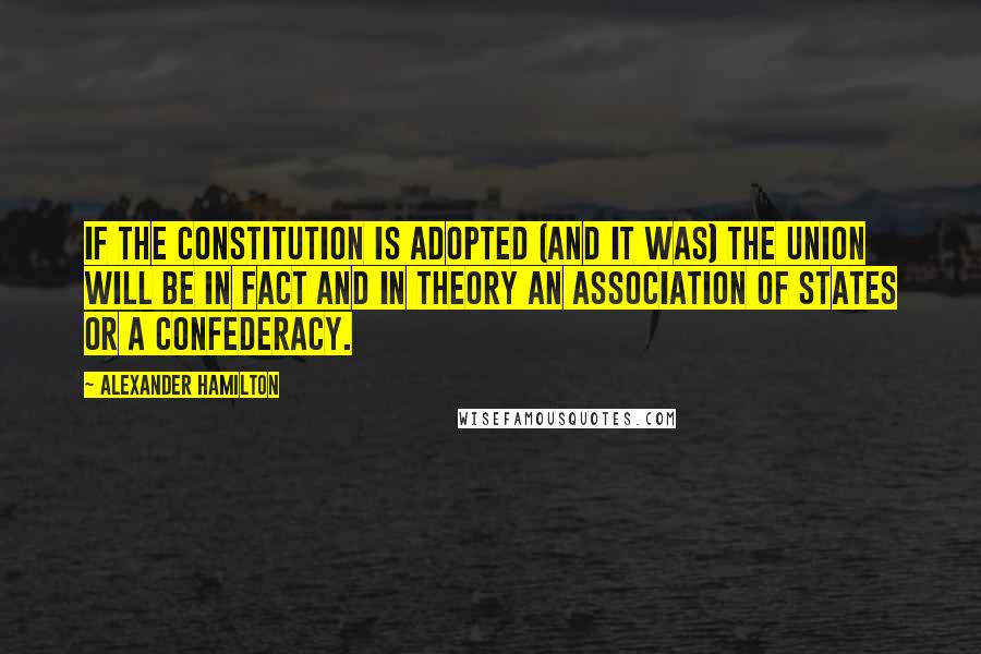 Alexander Hamilton Quotes: If the Constitution is adopted (and it was) the Union will be in fact and in theory an association of States or a Confederacy.