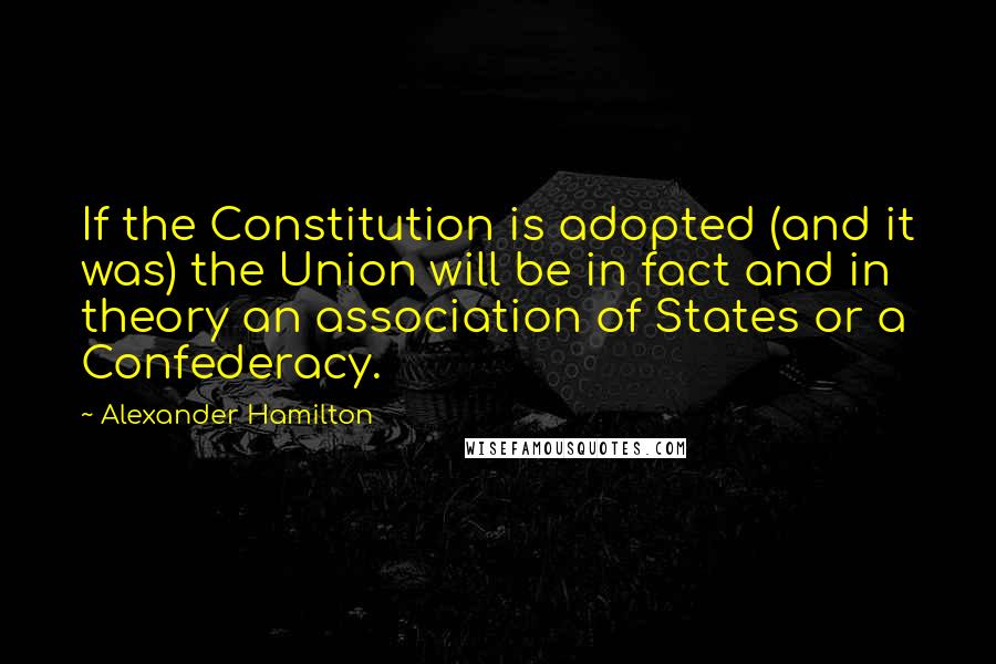 Alexander Hamilton Quotes: If the Constitution is adopted (and it was) the Union will be in fact and in theory an association of States or a Confederacy.