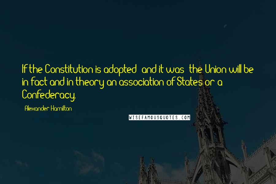 Alexander Hamilton Quotes: If the Constitution is adopted (and it was) the Union will be in fact and in theory an association of States or a Confederacy.
