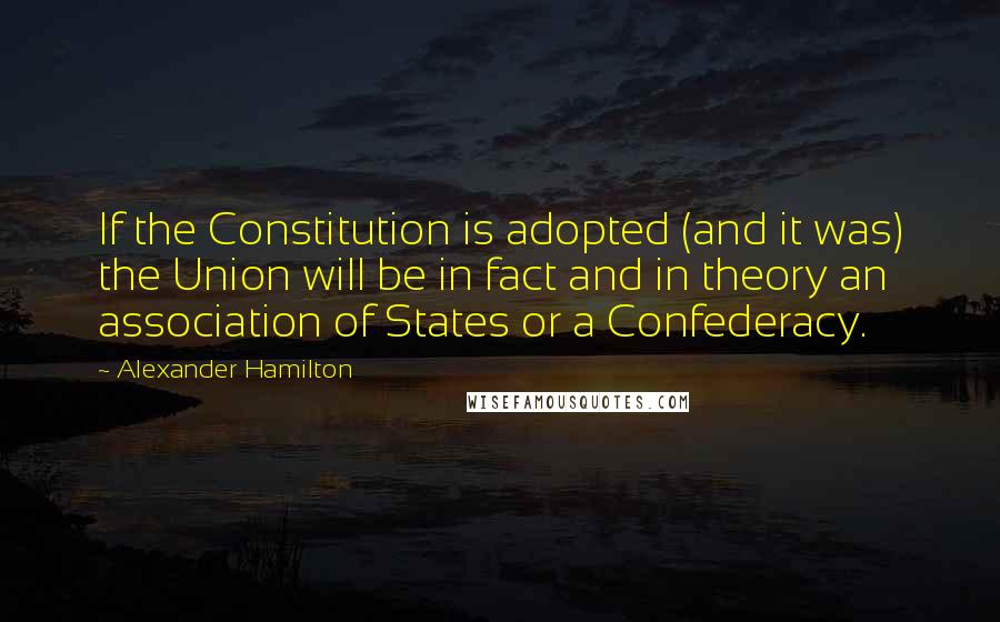 Alexander Hamilton Quotes: If the Constitution is adopted (and it was) the Union will be in fact and in theory an association of States or a Confederacy.