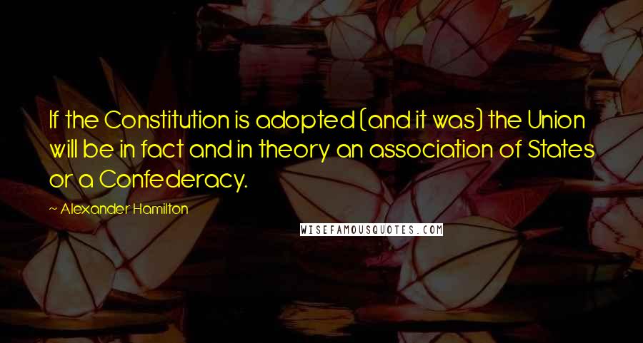 Alexander Hamilton Quotes: If the Constitution is adopted (and it was) the Union will be in fact and in theory an association of States or a Confederacy.