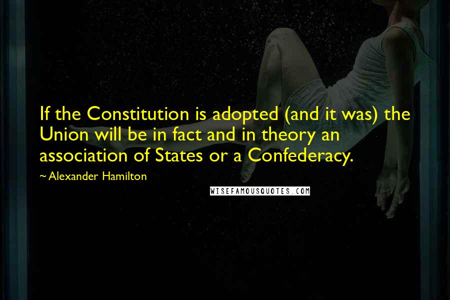 Alexander Hamilton Quotes: If the Constitution is adopted (and it was) the Union will be in fact and in theory an association of States or a Confederacy.