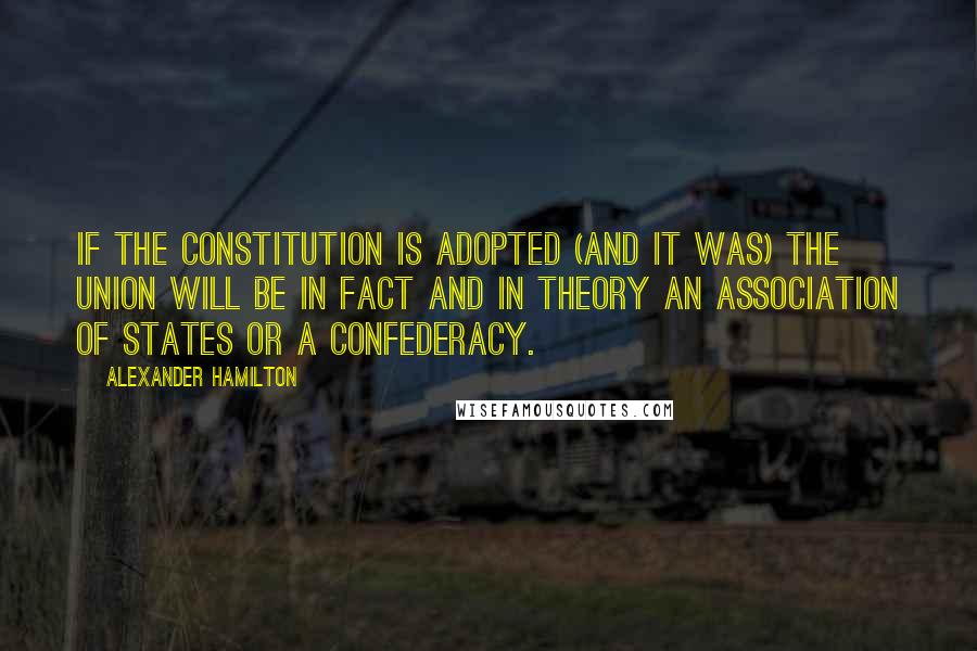 Alexander Hamilton Quotes: If the Constitution is adopted (and it was) the Union will be in fact and in theory an association of States or a Confederacy.