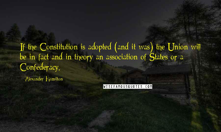 Alexander Hamilton Quotes: If the Constitution is adopted (and it was) the Union will be in fact and in theory an association of States or a Confederacy.