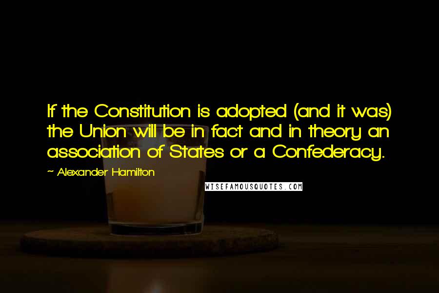 Alexander Hamilton Quotes: If the Constitution is adopted (and it was) the Union will be in fact and in theory an association of States or a Confederacy.