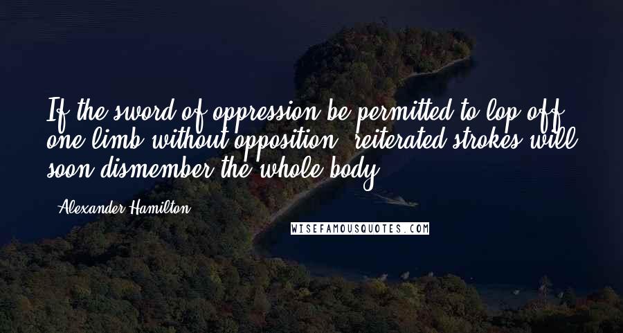 Alexander Hamilton Quotes: If the sword of oppression be permitted to lop off one limb without opposition, reiterated strokes will soon dismember the whole body.